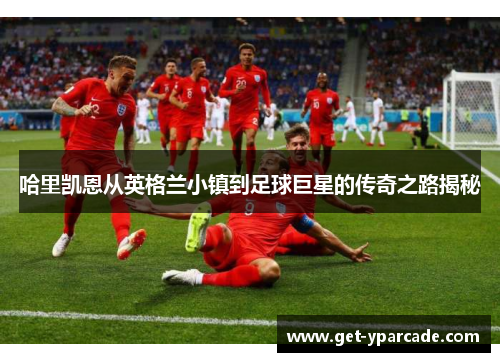 哈里凯恩从英格兰小镇到足球巨星的传奇之路揭秘